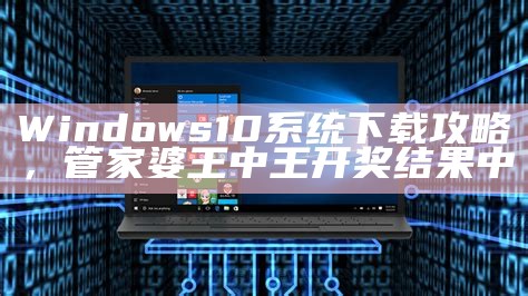 Windows 10 系统下载攻略， 管家婆王中王开奖结果中