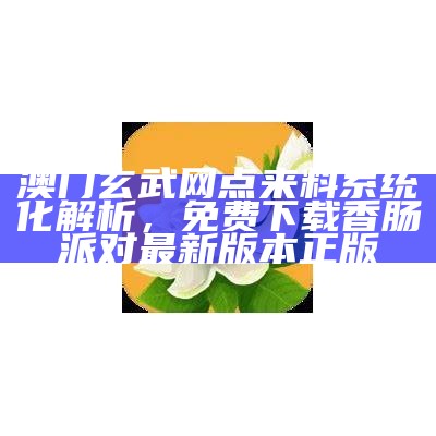 澳门玄武网点来料系统化解析， 免费下载香肠派对最新版本正版