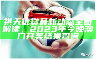 祺天优贷最新动态全面解读， 2023年今晚澳门开奖结果查询